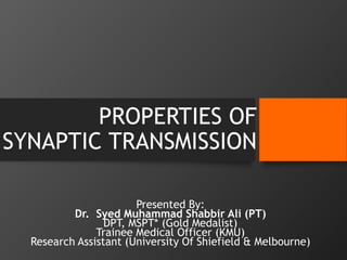 PROPERTIES OF
SYNAPTIC TRANSMISSION
Presented By:
Dr. Syed Muhammad Shabbir Ali (PT)
DPT, MSPT* (Gold Medalist)
Trainee Medical Officer (KMU)
Research Assistant (University Of Shiefield & Melbourne)
 