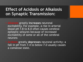 Effect of Acidosis or Alkalosis
on Synaptic Transmission:
• Alkalosis greatly increases neuronal
excitability. For example, a rise in arterial
blood pH 7.8 to 8.0 often causes cerebral
epileptic seizures because of increased
excitability of some or all of the cerebral
neurons
• Acidosis greatly depresses neuronal activity; a
fall in pH from 7.4 to below 7.0 usually causes
a comatose state.
 