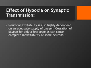 Effect of Hypoxia on Synaptic
Transmission:
• Neuronal excitability is also highly dependent
on an adequate supply of oxygen. Cessation of
oxygen for only a few seconds can cause
complete inexcitability of some neurons.
 
