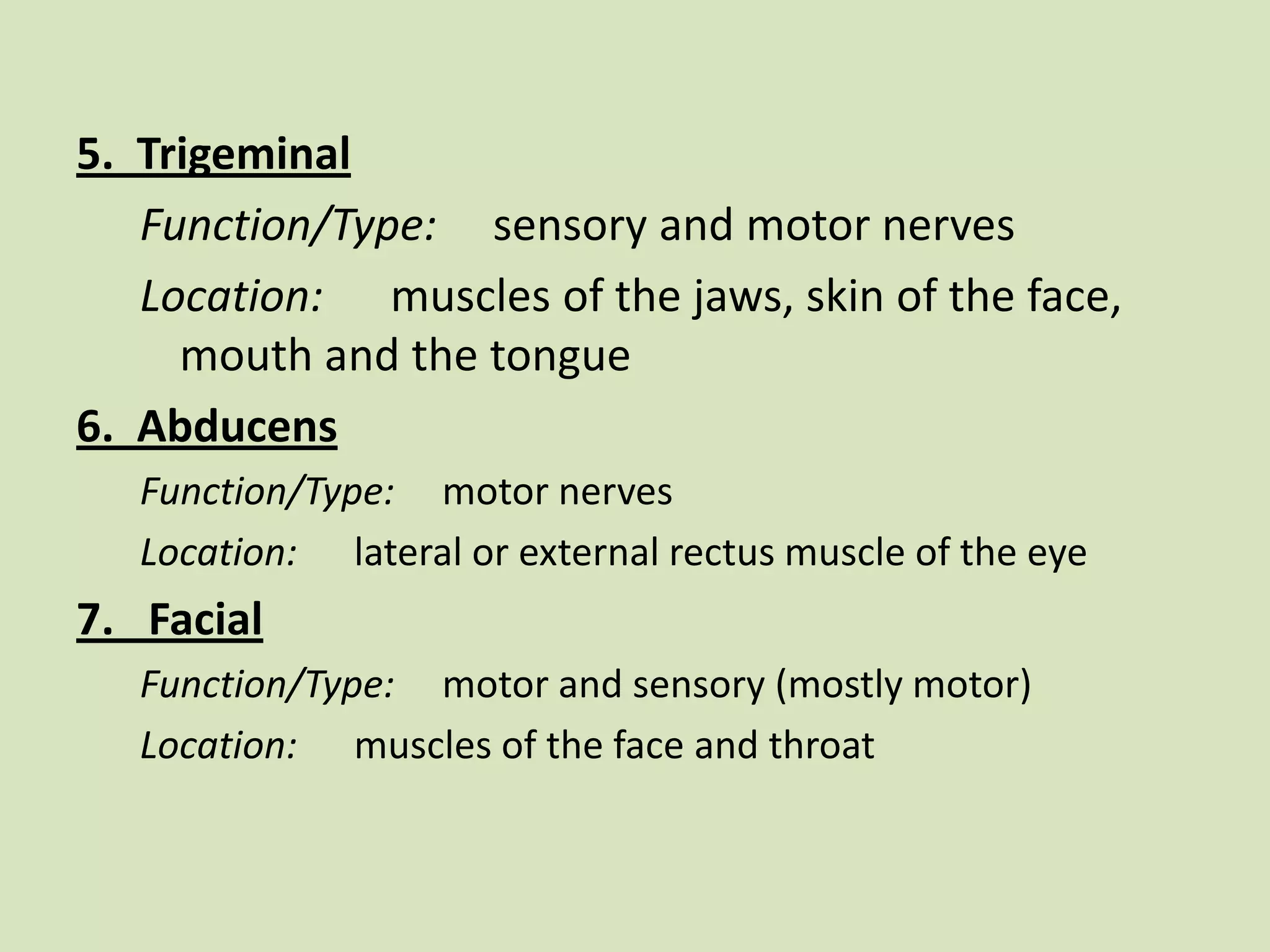 5.  TrigeminalFunction/Type:     sensory and motor nervesLocation:      muscles of the jaws, skin of the face, mouth and the tongue6.  AbducensFunction/Type:     motor nervesLocation:      lateral or external rectus muscle of the eye7.   FacialFunction/Type:     motor and sensory (mostly motor)Location:      muscles of the face and throat