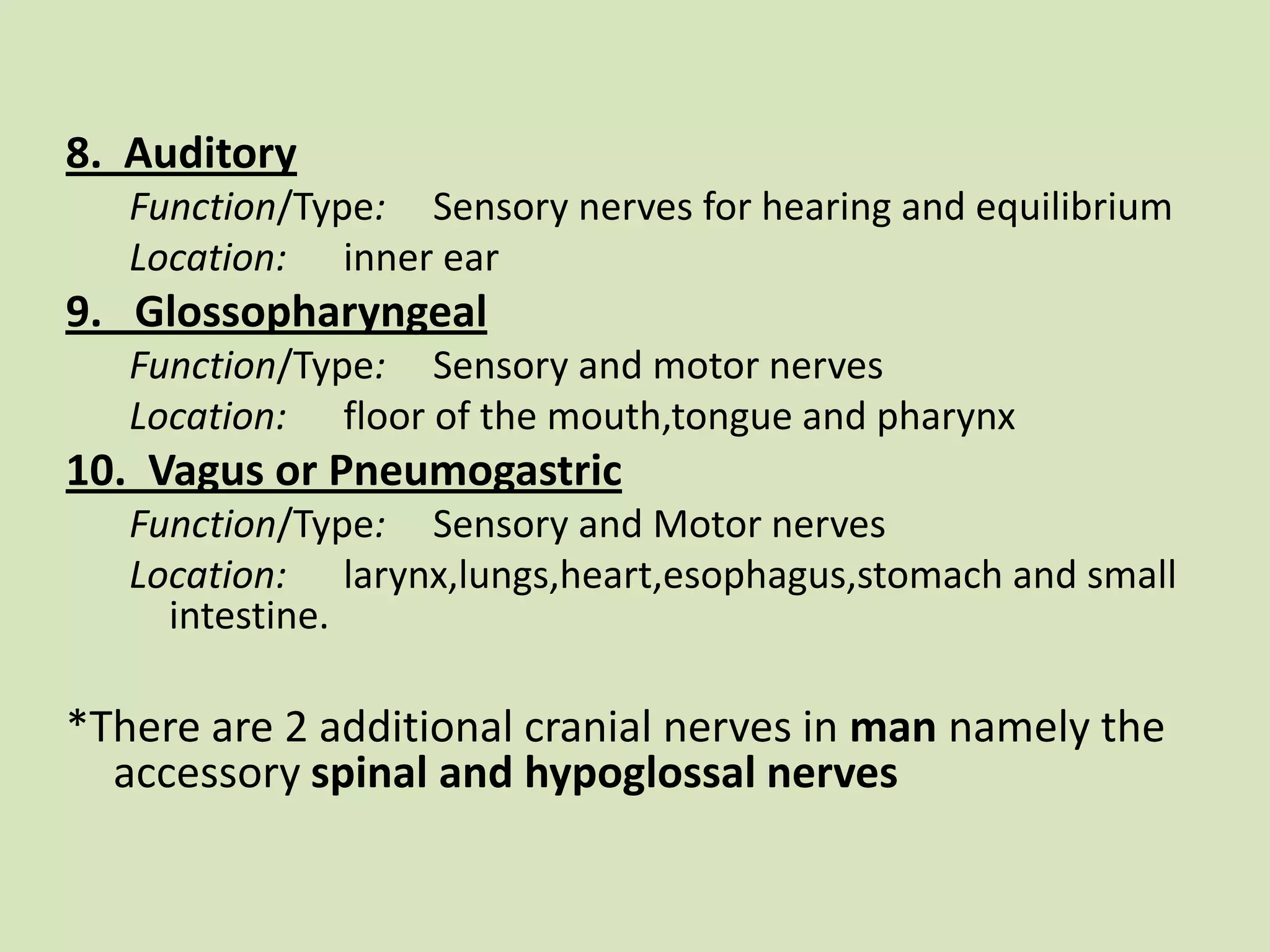8.  AuditoryFunction/Type:     Sensory nerves for hearing and equilibriumLocation:      inner ear9.   GlossopharyngealFunction/Type:     Sensory and motor nervesLocation:      floor of the mouth,tongue and pharynx10.  Vagus or PneumogastricFunction/Type:     Sensory and Motor nervesLocation:      larynx,lungs,heart,esophagus,stomach and small intestine. *There are 2 additional cranial nerves in man namely the accessory spinal and hypoglossal nerves   