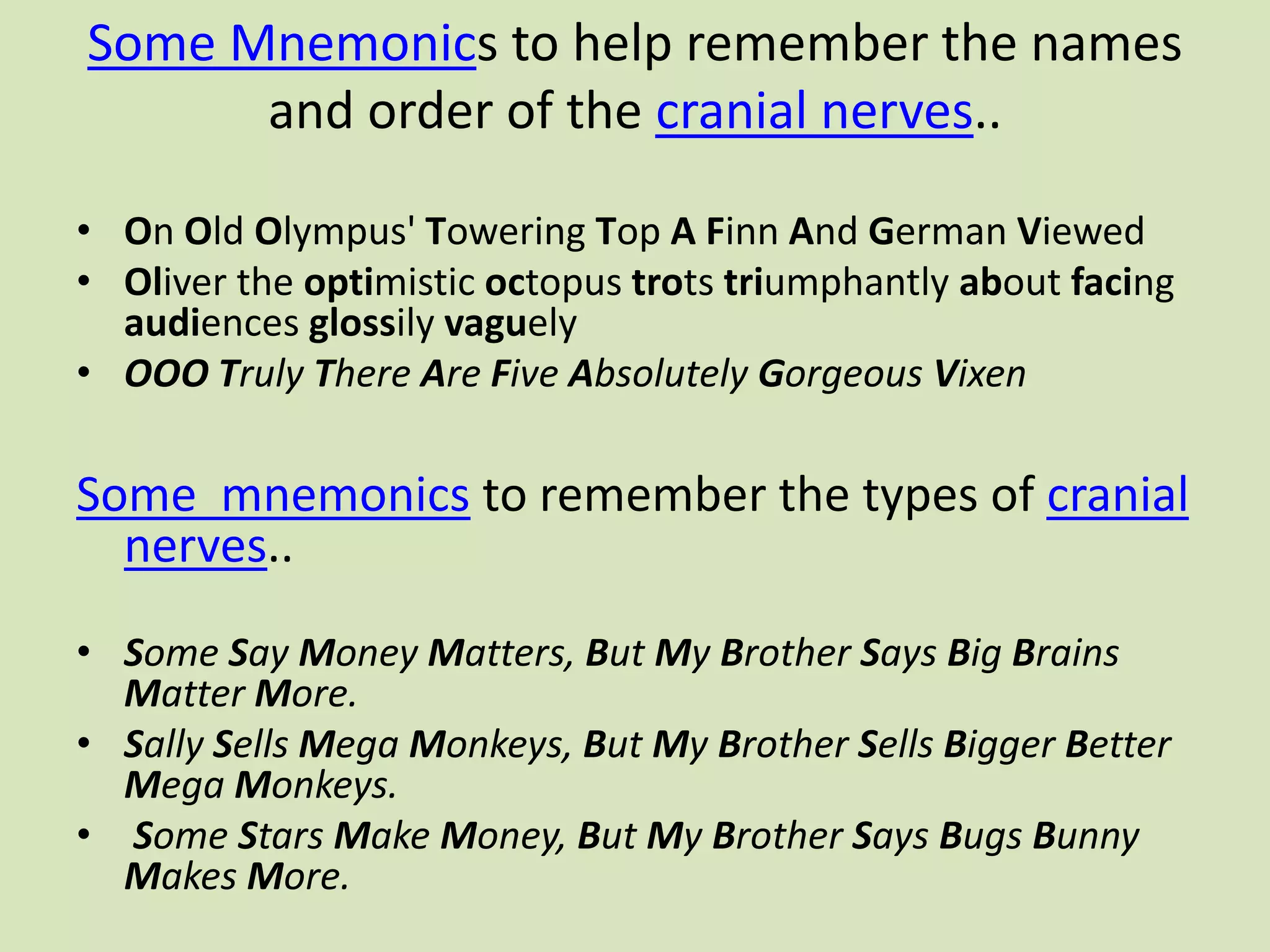 Some Mnemonics to help remember the names and order of the cranial nerves..On Old Olympus' Towering Top AFinn And German Viewed Oliver the optimistic octopus trots triumphantly about facing audiences glossily vaguely OOOTruly There Are Five Absolutely Gorgeous VixenSome  mnemonics to remember the types of cranial nerves..Some Say Money Matters, But My Brother Says Big Brains Matter More.Sally Sells Mega Monkeys, But My Brother Sells Bigger Better Mega Monkeys.Some Stars Make Money, But My Brother Says Bugs Bunny Makes More.