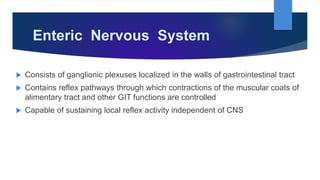 Enteric Nervous System
 Consists of ganglionic plexuses localized in the walls of gastrointestinal tract
 Contains reflex pathways through which contractions of the muscular coats of
alimentary tract and other GIT functions are controlled
 Capable of sustaining local reflex activity independent of CNS
 