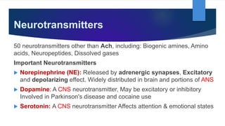 Neurotransmitters
50 neurotransmitters other than Ach, including: Biogenic amines, Amino
acids, Neuropeptides, Dissolved gases
Important Neurotransmitters
 Norepinephrine (NE): Released by adrenergic synapses, Excitatory
and depolarizing effect. Widely distributed in brain and portions of ANS
 Dopamine: A CNS neurotransmitter, May be excitatory or inhibitory
Involved in Parkinson's disease and cocaine use
 Serotonin: A CNS neurotransmitter Affects attention & emotional states
 