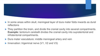  In some areas within skull, meningeal layer of dura mater folds inwards as dural
reflections
 They partition the brain, and divide the cranial cavity into several compartments.
Example: tentorium cerebelli divides the cranial cavity into supratentorial and
infratentorial compartments.
 Dura mater vasculature: middle meningeal artery and vein
 Innervation: trigeminal nerve (V1, V2 and V3)
 