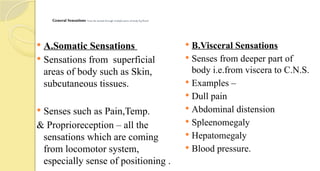 General Sensations –can be sensed through multiple parts of body. E.g Touch
 A.Somatic Sensations
 Sensations from superficial
areas of body such as Skin,
subcutaneous tissues.
 Senses such as Pain,Temp.
& Proprioreception – all the
sensations which are coming
from locomotor system,
especially sense of positioning .
 B.Visceral Sensations
 Senses from deeper part of
body i.e.from viscera to C.N.S.
 Examples –
 Dull pain
 Abdominal distension
 Spleenomegaly
 Hepatomegaly
 Blood pressure.
 