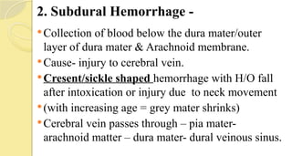2. Subdural Hemorrhage -
Collection of blood below the dura mater/outer
layer of dura mater & Arachnoid membrane.
Cause- injury to cerebral vein.
Cresent/sickle shaped hemorrhage with H/O fall
after intoxication or injury due to neck movement
(with increasing age = grey mater shrinks)
Cerebral vein passes through – pia mater-
arachnoid matter – dura mater- dural veinous sinus.
 