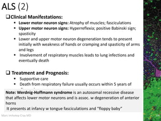 Marc Imhotep Cray MD
ALS (2)
100
Clinical Manifestations:
 Lower motor neuron signs: Atrophy of muscles; fasciculations
 Upper motor neuron signs: Hyperreflexia; positive Babinski sign;
spasticity
 Lower and upper motor neuron degeneration tends to present
initially with weakness of hands or cramping and spasticity of arms
and legs
 Involvement of respiratory muscles leads to lung infections and
eventually death
 Treatment and Prognosis:
 Supportive care
 Death from respiratory failure usually occurs within 5 years of
diagnosis
Note: Werdnig-Hoffmann syndrome is an autosomal recessive disease
that affects lower motor neurons and is assoc. w degeneration of anterior
horns
It presents at infancy w tongue fasciculations and “floppy baby”
 