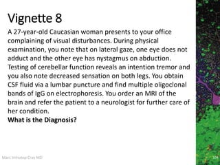 Marc Imhotep Cray MD
Vignette 8
104
A 27-year-old Caucasian woman presents to your office
complaining of visual disturbances. During physical
examination, you note that on lateral gaze, one eye does not
adduct and the other eye has nystagmus on abduction.
Testing of cerebellar function reveals an intention tremor and
you also note decreased sensation on both legs. You obtain
CSF fluid via a lumbar puncture and find multiple oligoclonal
bands of IgG on electrophoresis. You order an MRI of the
brain and refer the patient to a neurologist for further care of
her condition.
What is the Diagnosis?
 