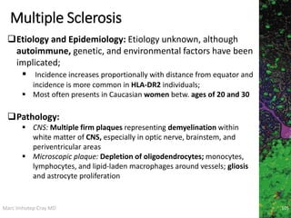 Marc Imhotep Cray MD
Multiple Sclerosis
105
Etiology and Epidemiology: Etiology unknown, although
autoimmune, genetic, and environmental factors have been
implicated;
 Incidence increases proportionally with distance from equator and
incidence is more common in HLA-DR2 individuals;
 Most often presents in Caucasian women betw. ages of 20 and 30
Pathology:
 CNS: Multiple firm plaques representing demyelination within
white matter of CNS, especially in optic nerve, brainstem, and
periventricular areas
 Microscopic plaque: Depletion of oligodendrocytes; monocytes,
lymphocytes, and lipid-laden macrophages around vessels; gliosis
and astrocyte proliferation
 