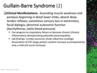 Marc Imhotep Cray MD
Guillain-Barre Syndrome (2)
112
Clinical Manifestations: Ascending muscle weakness and
paralysis beginning in distal lower limbs; absent deep
tendon reflexes; sometimes sensory loss in extremities;
facial diplegia; abnormal autonomic function
(dysrhythmias, labile blood pressure)
 Can progress to respiratory failure or become chronic (chronic
inflammatory demyelinating polyradiculoneuropathy)
 Lab findings: Lumbar puncture shows albumino cytologic
dissociation of CSF (large protein content increase accompanied by
only a mild cell count increase)
 