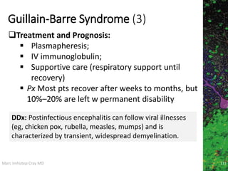 Marc Imhotep Cray MD
Guillain-Barre Syndrome (3)
113
Treatment and Prognosis:
 Plasmapheresis;
 IV immunoglobulin;
 Supportive care (respiratory support until
recovery)
 Px Most pts recover after weeks to months, but
10%–20% are left w permanent disability
DDx: Postinfectious encephalitis can follow viral illnesses
(eg, chicken pox, rubella, measles, mumps) and is
characterized by transient, widespread demyelination.
 