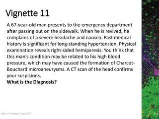 Marc Imhotep Cray MD
Vignette 11
133
A 67-year-old man presents to the emergency department
after passing out on the sidewalk. When he is revived, he
complains of a severe headache and nausea. Past medical
history is significant for long-standing hypertension. Physical
examination reveals right-sided hemiparesis. You think that
this man’s condition may be related to his high blood
pressure, which may have caused the formation of Charcot-
Bouchard microaneurysms. A CT scan of the head confirms
your suspicions.
What is the Diagnosis?
 