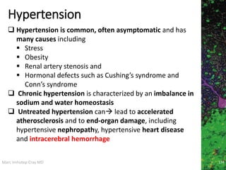 Marc Imhotep Cray MD
Hypertension
134
 Hypertension is common, often asymptomatic and has
many causes including
 Stress
 Obesity
 Renal artery stenosis and
 Hormonal defects such as Cushing’s syndrome and
Conn’s syndrome
 Chronic hypertension is characterized by an imbalance in
sodium and water homeostasis
 Untreated hypertension can lead to accelerated
atherosclerosis and to end-organ damage, including
hypertensive nephropathy, hypertensive heart disease
and intracerebral hemorrhage
 