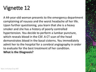 Marc Imhotep Cray MD
Vignette 12
140
A 44-year-old woman presents to the emergency department
complaining of nausea and the worst headache of her life.
Upon further questioning, you learn that she is a heavy
smoker and she has a history of poorly controlled
hypertension. You decide to perform a lumbar puncture,
which reveals blood in the CSF. A CT scan of the head
demonstrates blood in the basal cisterns. You immediately
admit her to the hospital for a cerebral angiography in order
to evaluate for the best treatment of her condition.
What is the Diagnosis?
 