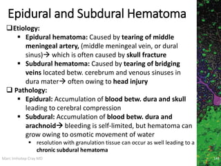 Marc Imhotep Cray MD
Epidural and Subdural Hematoma
148
Etiology:
 Epidural hematoma: Caused by tearing of middle
meningeal artery, (middle meningeal vein, or dural
sinus) which is often caused by skull fracture
 Subdural hematoma: Caused by tearing of bridging
veins located betw. cerebrum and venous sinuses in
dura mater often owing to head injury
 Pathology:
 Epidural: Accumulation of blood betw. dura and skull
leading to cerebral compression
 Subdural: Accumulation of blood betw. dura and
arachnoid bleeding is self-limited, but hematoma can
grow owing to osmotic movement of water
 resolution with granulation tissue can occur as well leading to a
chronic subdural hematoma
 