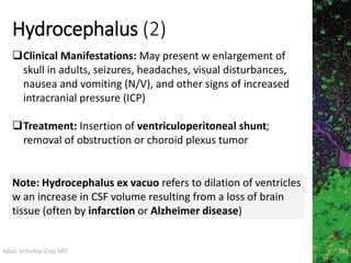 Marc Imhotep Cray MD
Hydrocephalus (2)
161
Clinical Manifestations: May present w enlargement of
skull in adults, seizures, headaches, visual disturbances,
nausea and vomiting (N/V), and other signs of increased
intracranial pressure (ICP)
Treatment: Insertion of ventriculoperitoneal shunt;
removal of obstruction or choroid plexus tumor
Note: Hydrocephalus ex vacuo refers to dilation of ventricles
w an increase in CSF volume resulting from a loss of brain
tissue (often by infarction or Alzheimer disease)
 