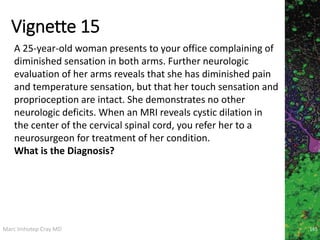 Marc Imhotep Cray MD
Vignette 15
165
A 25-year-old woman presents to your office complaining of
diminished sensation in both arms. Further neurologic
evaluation of her arms reveals that she has diminished pain
and temperature sensation, but that her touch sensation and
proprioception are intact. She demonstrates no other
neurologic deficits. When an MRI reveals cystic dilation in
the center of the cervical spinal cord, you refer her to a
neurosurgeon for treatment of her condition.
What is the Diagnosis?
 