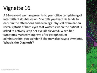 Marc Imhotep Cray MD
Vignette 16
167
A 32-year-old woman presents to your office complaining of
intermittent double vision. She tells you that this tends to
occur in the afternoons and evenings. Physical examination
reveals ptosis of both eyes that worsens when the patient is
asked to actively keep her eyelids elevated. When her
symptoms markedly improve after edrophonium
administration, you wonder if she may also have a thymoma.
What is the Diagnosis?
 