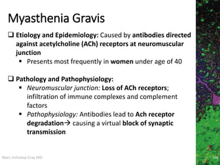 Marc Imhotep Cray MD
Myasthenia Gravis
168
 Etiology and Epidemiology: Caused by antibodies directed
against acetylcholine (ACh) receptors at neuromuscular
junction
 Presents most frequently in women under age of 40
 Pathology and Pathophysiology:
 Neuromuscular junction: Loss of ACh receptors;
infiltration of immune complexes and complement
factors
 Pathophysiology: Antibodies lead to Ach receptor
degradation causing a virtual block of synaptic
transmission
 
