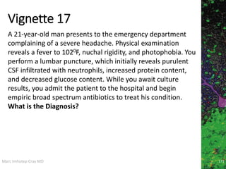 Marc Imhotep Cray MD
Vignette 17
A 21-year-old man presents to the emergency department
complaining of a severe headache. Physical examination
reveals a fever to 1020F, nuchal rigidity, and photophobia. You
perform a lumbar puncture, which initially reveals purulent
CSF infiltrated with neutrophils, increased protein content,
and decreased glucose content. While you await culture
results, you admit the patient to the hospital and begin
empiric broad spectrum antibiotics to treat his condition.
What is the Diagnosis?
172
 