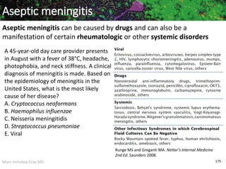 Marc Imhotep Cray MD 175
Aseptic meningitis
Aseptic meningitis can be caused by drugs and can also be a
manifestation of certain rheumatologic or other systemic disorders
Runge MS and Greganti MA. Netter's Internal Medicine
2nd Ed. Saunders 2008.
A 45-year-old day care provider presents
in August with a fever of 38°C, headache,
photophobia, and neck stiffness. A clinical
diagnosis of meningitis is made. Based on
the epidemiology of meningitis in the
United States, what is the most likely
cause of her disease?
A. Cryptococcus neoformans
B. Haemophilus influenzae
C. Neisseria meningitidis
D. Streptococcus pneumoniae
E. Viral
 