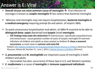 Marc Imhotep Cray MD 176
Answer is E: Viral
 Overall viruses are most common cause of meningitis  Viral infection of
meninges is known as aseptic meningitis less severe than bacterial meningitis
 Whereas viral meningitis may not require hospitalization, bacterial meningitis is
a medical emergency requiring prompt Dx and admin. of empiric ABXs
 To avoid unnecessary hospitalization and admin. of ABXs essential to be able to
distinguish betw. septic (bacterial) and aseptic (viral) meningitis
o CSF findings help make this distinction Enteroviruses--specifically coxsackieviruses
and echoviruses-- cause greatest number of cases of aseptic meningitis common
infections of children and adults w close contact w children show a seasonal
occurrence, w most cases in summer and early fall
Related: AAP Updates Guidelines for Evaluating Simple Febrile Seizures in Children (American Family
Physician, Volume 83, Number 11 , June 1, 2011.); Febrile Seizures in Children (Osmosis)
 S. pneumoniae and N. meningitidis are important cause of meningitis in both
children and adults
o Vaccination has decr. occurrence of these two in U.S. and Western societies
 C. neoformans is a cause of meningitis in immune suppressed individuals
 