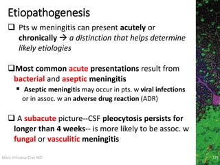 Marc Imhotep Cray MD
Etiopathogenesis
 Pts w meningitis can present acutely or
chronically  a distinction that helps determine
likely etiologies
Most common acute presentations result from
bacterial and aseptic meningitis
 Aseptic meningitis may occur in pts. w viral infections
or in assoc. w an adverse drug reaction (ADR)
 A subacute picture--CSF pleocytosis persists for
longer than 4 weeks-- is more likely to be assoc. w
fungal or vasculitic meningitis
179
 