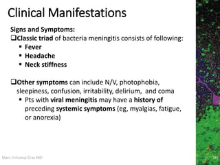 Marc Imhotep Cray MD
Clinical Manifestations
Signs and Symptoms:
Classic triad of bacteria meningitis consists of following:
 Fever
 Headache
 Neck stiffness
Other symptoms can include N/V, photophobia,
sleepiness, confusion, irritability, delirium, and coma
 Pts with viral meningitis may have a history of
preceding systemic symptoms (eg, myalgias, fatigue,
or anorexia)
187
 