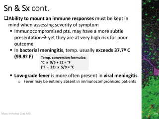 Marc Imhotep Cray MD
Sn & Sx cont.
Ability to mount an immune responses must be kept in
mind when assessing severity of symptom
 Immunocompromised pts. may have a more subtle
presentation yet they are at very high risk for poor
outcome
 In bacterial meningitis, temp. usually exceeds 37.7º C
(99.9º F)
 Low-grade fever is more often present in viral meningitis
o Fever may be entirely absent in immunocompromised patients
Temp. conversion formulas:
°C x 9/5 + 32 = °F
(°F - 32) x 5/9 = °C
188
 