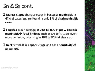 Marc Imhotep Cray MD
Sn & Sx cont.
189
 Mental status changes occur in bacterial meningitis in
44% of cases but are found in only 3% of viral meningitis
cases
 Seizures occur in range of 20% to 25% of pts w bacterial
meningitis focal findings such as CN deficits are even
more common, occurring in 25% to 30% of these pts.
 Neck stiffness is a specific sign and has a sensitivity of
about 70%
 