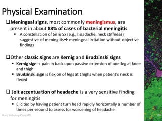 Marc Imhotep Cray MD
Physical Examination
Meningeal signs, most commonly meningismus, are
present in about 88% of cases of bacterial meningitis
 A constellation of Sn & Sx (e.g., headache, neck stiffness)
suggestive of meningitis meningeal irritation without objective
findings
Other classic signs are Kernig and Brudzinski signs
 Kernig sign is pain in back upon passive extension of one leg at knee
and thigh
 Brudzinski sign is flexion of legs at thighs when patient’s neck is
flexed
 Jolt accentuation of headache is a very sensitive finding
for meningitis
 Elicited by having patient turn head rapidly horizontally a number of
times per second to assess for worsening of headache
190
 