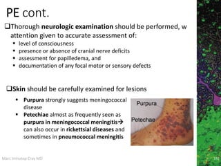 Marc Imhotep Cray MD
PE cont.
Thorough neurologic examination should be performed, w
attention given to accurate assessment of:
 level of consciousness
 presence or absence of cranial nerve deficits
 assessment for papilledema, and
 documentation of any focal motor or sensory defects
192
 Purpura strongly suggests meningococcal
disease
 Petechiae almost as frequently seen as
purpura in meningococcal meningitis
can also occur in rickettsial diseases and
sometimes in pneumococcal meningitis
Skin should be carefully examined for lesions
 