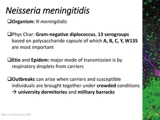 Marc Imhotep Cray MD
Neisseria meningitidis
196
Organism: N meningitidis
Phys Char: Gram-negative diplococcus, 13 serogroups
based on polysaccharide capsule of which A, B, C, Y, W135
are most important
Etio and Epidem: major mode of transmission is by
respiratory droplets from carriers
Outbreaks can arise when carriers and susceptible
individuals are brought together under crowded conditions
 university dormitories and military barracks
 