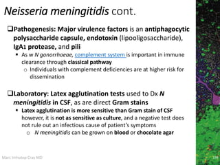 Marc Imhotep Cray MD
Neisseria meningitidis cont.
Pathogenesis: Major virulence factors is an antiphagocytic
polysaccharide capsule, endotoxin (lipooligosaccharide),
IgA1 protease, and pili
 As w N gonorrhoeae, complement system is important in immune
clearance through classical pathway
o Individuals with complement deficiencies are at higher risk for
dissemination
Laboratory: Latex agglutination tests used to Dx N
meningitidis in CSF, as are direct Gram stains
 Latex agglutination is more sensitive than Gram stain of CSF
however, it is not as sensitive as culture, and a negative test does
not rule out an infectious cause of patient’s symptoms
o N meningitidis can be grown on blood or chocolate agar
198
 