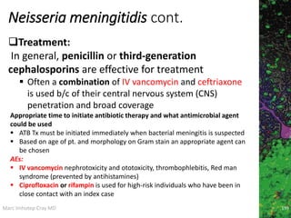 Marc Imhotep Cray MD
Neisseria meningitidis cont.
Treatment:
In general, penicillin or third-generation
cephalosporins are effective for treatment
 Often a combination of IV vancomycin and ceftriaxone
is used b/c of their central nervous system (CNS)
penetration and broad coverage
199
Appropriate time to initiate antibiotic therapy and what antimicrobial agent
could be used
 ATB Tx must be initiated immediately when bacterial meningitis is suspected
 Based on age of pt. and morphology on Gram stain an appropriate agent can
be chosen
AEs:
 IV vancomycin nephrotoxicity and ototoxicity, thrombophlebitis, Red man
syndrome (prevented by antihistamines)
 Ciprofloxacin or rifampin is used for high-risk individuals who have been in
close contact with an index case
 
