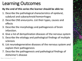 Marc Imhotep Cray MD
Learning Outcomes
1. Describe the pathological characteristics of epidural,
subdural and subarachnoid hemorrhages
2. Describe CNS aneurysms. List their types, causes and
effects
3. Describe the morphology and pathogenesis of brain
infarction.
4. Give a list of demyelination diseases of the nervous system
5. Describe the etiology and pathological findings of multiple
sclerosis
6. List neurodegenerative diseases of the nervous system and
explain their pathogenesis
7. Describe the pathogenesis and pathological findings of
Alzheimer's disease
By the end of this series the learner should be able to:
2
 