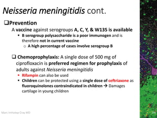 Marc Imhotep Cray MD
Neisseria meningitidis cont.
200
Prevention
A vaccine against serogroups A, C, Y, & W135 is available
 B serogroup polysaccharide is a poor immunogen and is
therefore not in current vaccine
o A high percentage of cases involve serogroup B
 Chemoprophylaxis: A single dose of 500 mg of
ciprofloxacin is preferred regimen for prophylaxis of
adults against Neisseria meningitidis
 Rifampin can also be used
 Children can be protected using a single dose of ceftriaxone as
fluoroquinolones contraindicated in children  Damages
cartilage in young children
 