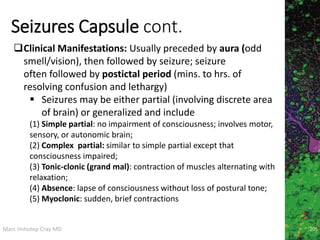 Marc Imhotep Cray MD
Seizures Capsule cont.
205
Clinical Manifestations: Usually preceded by aura (odd
smell/vision), then followed by seizure; seizure
often followed by postictal period (mins. to hrs. of
resolving confusion and lethargy)
 Seizures may be either partial (involving discrete area
of brain) or generalized and include
(1) Simple partial: no impairment of consciousness; involves motor,
sensory, or autonomic brain;
(2) Complex partial: similar to simple partial except that
consciousness impaired;
(3) Tonic-clonic (grand mal): contraction of muscles alternating with
relaxation;
(4) Absence: lapse of consciousness without loss of postural tone;
(5) Myoclonic: sudden, brief contractions
 