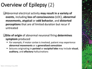 Marc Imhotep Cray MD
Overview of Epilepsy (2)
207
Abnormal electrical activity may result in a variety of
events, including loss of consciousness (LOC), abnormal
movements, atypical or odd behavior, and distorted
perceptions that are of limited duration but recur if
untreated
Site of origin of abnormal neuronal firing determines
symptom produced
 For example, if motor cortex is involved, patient may experience
abnormal movements or a generalized convulsion
 Seizures originating in parietal or occipital lobe may include visual,
auditory, and olfactory hallucinations
 