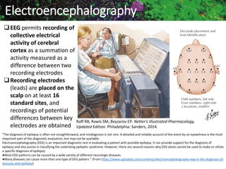 Marc Imhotep Cray MD 208
Electroencephalography
EEG permits recording of
collective electrical
activity of cerebral
cortex as a summation of
activity measured as a
difference between two
recording electrodes
Recording electrodes
(leads) are placed on the
scalp on at least 16
standard sites, and
recordings of potential
differences between key
electrodes are obtained
Raff RB, Rawls SM, Beyzarov EP. Netter's Illustrated Pharmacology,
Updated Edition. Philadelphia: Sanders, 2014.
“The diagnosis of epilepsy is often not straightforward, and misdiagnosis is not rare. A detailed and reliable account of the event by an eyewitness is the most
important part of the diagnostic evaluation, but may not be available.
Electroencephalography (EEG) is an important diagnostic test in evaluating a patient with possible epilepsy. It can provide support for the diagnosis of
epilepsy and also assists in classifying the underlying epileptic syndrome. However, there are several reasons why EEG alone cannot be used to make or refute
a specific diagnosis of epilepsy:
●Most EEG patterns can be caused by a wide variety of different neurologic diseases.
●Many diseases can cause more than one type of EEG pattern.” (From https://www.uptodate.com/contents/electroencephalography-eeg-in-the-diagnosis-of-
seizures-and-epilepsy)
 