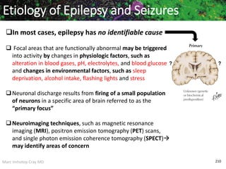 Marc Imhotep Cray MD 210
Etiology of Epilepsy and Seizures
In most cases, epilepsy has no identifiable cause
 Focal areas that are functionally abnormal may be triggered
into activity by changes in physiologic factors, such as
alteration in blood gases, pH, electrolytes, and blood glucose
and changes in environmental factors, such as sleep
deprivation, alcohol intake, flashing lights and stress
Neuronal discharge results from firing of a small population
of neurons in a specific area of brain referred to as the
“primary focus”
Neuroimaging techniques, such as magnetic resonance
imaging (MRI), positron emission tomography (PET) scans,
and single photon emission coherence tomography (SPECT)
may identify areas of concern
 