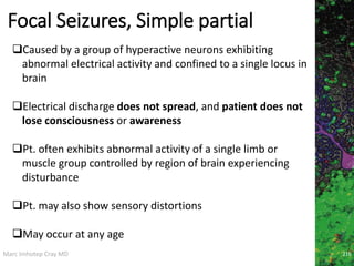 Marc Imhotep Cray MD
Focal Seizures, Simple partial
216
Caused by a group of hyperactive neurons exhibiting
abnormal electrical activity and confined to a single locus in
brain
Electrical discharge does not spread, and patient does not
lose consciousness or awareness
Pt. often exhibits abnormal activity of a single limb or
muscle group controlled by region of brain experiencing
disturbance
Pt. may also show sensory distortions
May occur at any age
 