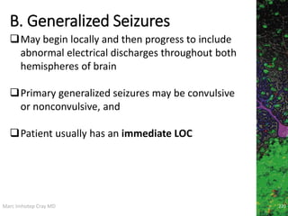 Marc Imhotep Cray MD
B. Generalized Seizures
220
May begin locally and then progress to include
abnormal electrical discharges throughout both
hemispheres of brain
Primary generalized seizures may be convulsive
or nonconvulsive, and
Patient usually has an immediate LOC
 