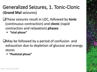 Marc Imhotep Cray MD
Generalized Seizures, 1. Tonic-Clonic
221
These seizures result in LOC, followed by tonic
(continuous contraction) and clonic (rapid
contraction and relaxation) phases
 “Ictal phase”
May be followed by a period of confusion and
exhaustion due to depletion of glucose and energy
stores
 “Postictal phase”
(Grand Mal seizures)
 