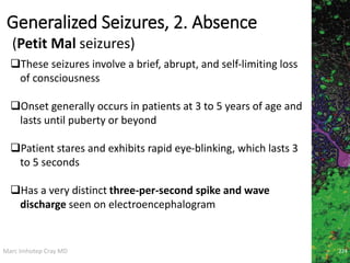 Marc Imhotep Cray MD
Generalized Seizures, 2. Absence
224
These seizures involve a brief, abrupt, and self-limiting loss
of consciousness
Onset generally occurs in patients at 3 to 5 years of age and
lasts until puberty or beyond
Patient stares and exhibits rapid eye-blinking, which lasts 3
to 5 seconds
Has a very distinct three-per-second spike and wave
discharge seen on electroencephalogram
(Petit Mal seizures)
 