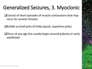 Marc Imhotep Cray MD
Generalized Seizures, 3. Myoclonic
226
Consist of short episodes of muscle contractions that may
recur for several minutes
Exhibit as brief jerks of limbs (quick, repetitive jerks)
Occur at any age but usually begin around puberty or early
adulthood
 