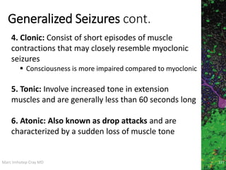 Marc Imhotep Cray MD
Generalized Seizures cont.
227
4. Clonic: Consist of short episodes of muscle
contractions that may closely resemble myoclonic
seizures
 Consciousness is more impaired compared to myoclonic
5. Tonic: Involve increased tone in extension
muscles and are generally less than 60 seconds long
6. Atonic: Also known as drop attacks and are
characterized by a sudden loss of muscle tone
 
