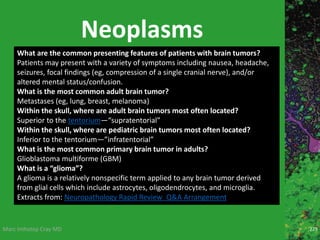 Marc Imhotep Cray MD
Neoplasms
229
What are the common presenting features of patients with brain tumors?
Patients may present with a variety of symptoms including nausea, headache,
seizures, focal findings (eg, compression of a single cranial nerve), and/or
altered mental status/confusion.
What is the most common adult brain tumor?
Metastases (eg, lung, breast, melanoma)
Within the skull, where are adult brain tumors most often located?
Superior to the tentorium—“supratentorial”
Within the skull, where are pediatric brain tumors most often located?
Inferior to the tentorium—”infratentorial”
What is the most common primary brain tumor in adults?
Glioblastoma multiforme (GBM)
What is a “glioma”?
A glioma is a relatively nonspecific term applied to any brain tumor derived
from glial cells which include astrocytes, oligodendrocytes, and microglia.
Extracts from: Neuropathology Rapid Review_Q&A Arrangement
 
