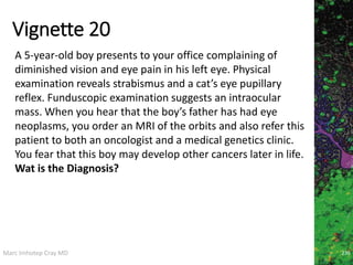 Marc Imhotep Cray MD
Vignette 20
236
A 5-year-old boy presents to your office complaining of
diminished vision and eye pain in his left eye. Physical
examination reveals strabismus and a cat’s eye pupillary
reflex. Funduscopic examination suggests an intraocular
mass. When you hear that the boy’s father has had eye
neoplasms, you order an MRI of the orbits and also refer this
patient to both an oncologist and a medical genetics clinic.
You fear that this boy may develop other cancers later in life.
Wat is the Diagnosis?
 